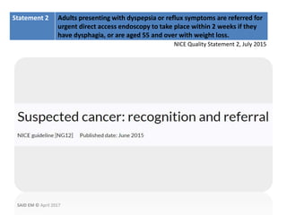 Statement 2 Adults presenting with dyspepsia or reflux symptoms are referred for
urgent direct access endoscopy to take place within 2 weeks if they
have dysphagia, or are aged 55 and over with weight loss.
NICE Quality Statement 2, July 2015
SAID EM © April 2017
 