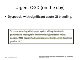Urgent OGD (on the day)
• Dyspepsia with significant acute GI bleeding.
NICE. Clinical guidelines. Acute upper GI bleeding in over 16s: Management
Updated August 2012SAID EM © April 2017
 