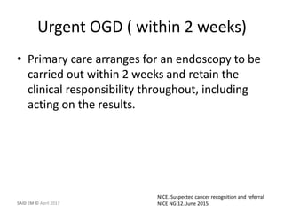 Urgent OGD ( within 2 weeks)
• Primary care arranges for an endoscopy to be
carried out within 2 weeks and retain the
clinical responsibility throughout, including
acting on the results.
NICE. Suspected cancer recognition and referral
NICE NG 12. June 2015SAID EM © April 2017
 
