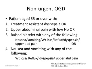 Non-urgent OGD
• Patient aged 55 or over with:
1. Treatment resistant dyspepsia OR
2. Upper abdominal pain with low Hb OR
3. Raised platelet with any of the following:
Nausea/vomiting/Wt loss/Reflux/dyspepsia/
upper abd pain OR
4. Nausea and vomiting with any of the
following:
Wt loss/ Reflux/ dyspepsia/ upper abd pain
NICE. Suspected cancer recognition and referral
NICE NG 12. June 2015SAID EM © April 2017
 