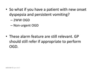 • So what if you have a patient with new onset
dyspepsia and persistent vomiting?
– 2WW OGD
– Non-urgent OGD
• These alarm feature are still relevant. GP
should still refer if appropriate to perform
OGD.
SAID EM © April 2017
 