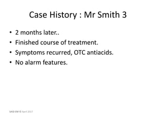 Case History : Mr Smith 3
• 2 months later..
• Finished course of treatment.
• Symptoms recurred, OTC antiacids.
• No alarm features.
SAID EM © April 2017
 