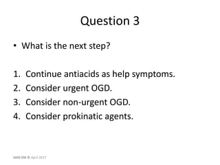 Question 3
• What is the next step?
1. Continue antiacids as help symptoms.
2. Consider urgent OGD.
3. Consider non-urgent OGD.
4. Consider prokinatic agents.
SAID EM © April 2017
 