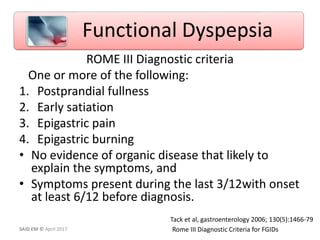 ROME III Diagnostic criteria
One or more of the following:
1. Postprandial fullness
2. Early satiation
3. Epigastric pain
4. Epigastric burning
• No evidence of organic disease that likely to
explain the symptoms, and
• Symptoms present during the last 3/12with onset
at least 6/12 before diagnosis.
Rome III Diagnostic Criteria for FGIDs
Tack et al, gastroenterology 2006; 130(5):1466-79
Functional Dyspepsia
SAID EM © April 2017
 