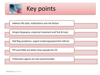 Address life style, medications and risk factors
Simple Dyspepsia, empirical treatment and Test & treat
Red flag symptoms, urgent endoscopy/specialist referral
PPI and H2RA are better than placebo for FD
Prokinaetic agents are not recommended
Key points
SAID EM © April 2017
 