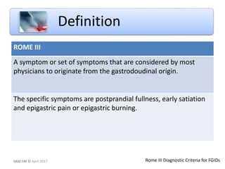 ROME III
A symptom or set of symptoms that are considered by most
physicians to originate from the gastrodoudinal origin.
The specific symptoms are postprandial fullness, early satiation
and epigastric pain or epigastric burning.
Definition
SAID EM © April 2017 Rome III Diagnostic Criteria for FGIDs
 