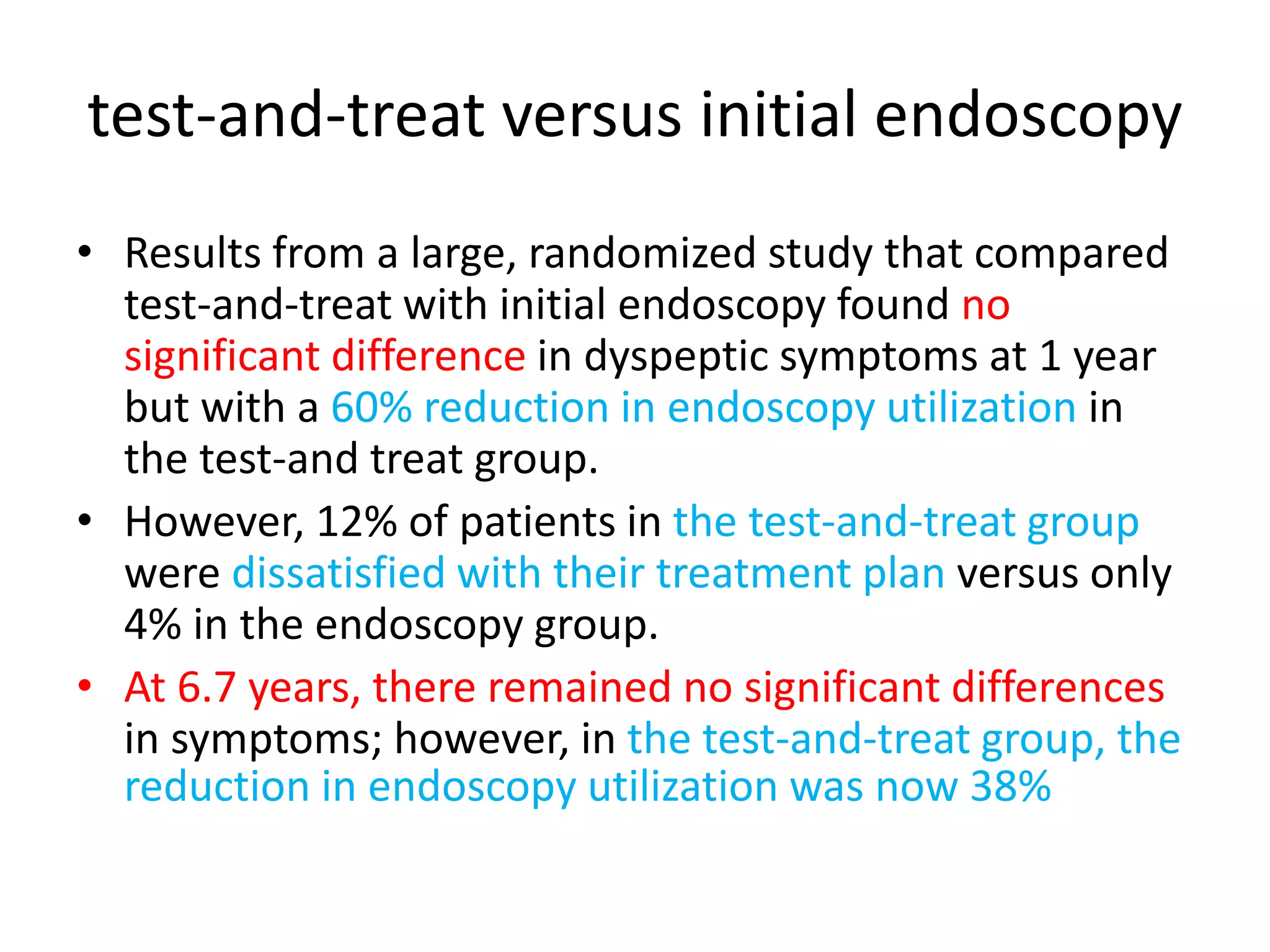 test-and-treat versus initial endoscopy
• Results from a large, randomized study that compared
test-and-treat with initial endoscopy found no
significant difference in dyspeptic symptoms at 1 year
but with a 60% reduction in endoscopy utilization in
the test-and treat group.
• However, 12% of patients in the test-and-treat group
were dissatisfied with their treatment plan versus only
4% in the endoscopy group.
• At 6.7 years, there remained no significant differences
in symptoms; however, in the test-and-treat group, the
reduction in endoscopy utilization was now 38%
 