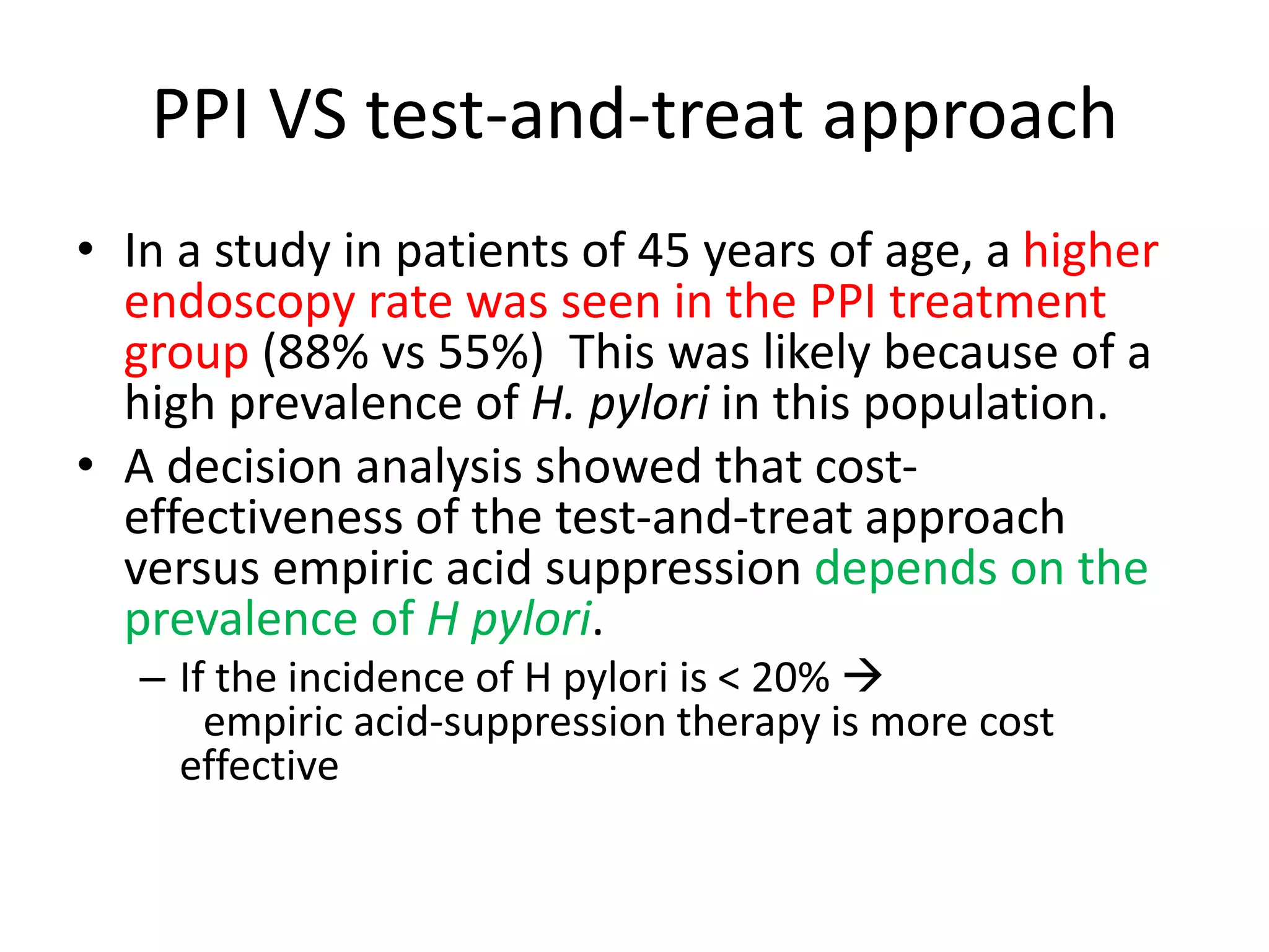 PPI VS test-and-treat approach
• In a study in patients of 45 years of age, a higher
endoscopy rate was seen in the PPI treatment
group (88% vs 55%) This was likely because of a
high prevalence of H. pylori in this population.
• A decision analysis showed that cost-
effectiveness of the test-and-treat approach
versus empiric acid suppression depends on the
prevalence of H pylori.
– If the incidence of H pylori is < 20% 
empiric acid-suppression therapy is more cost
effective
 