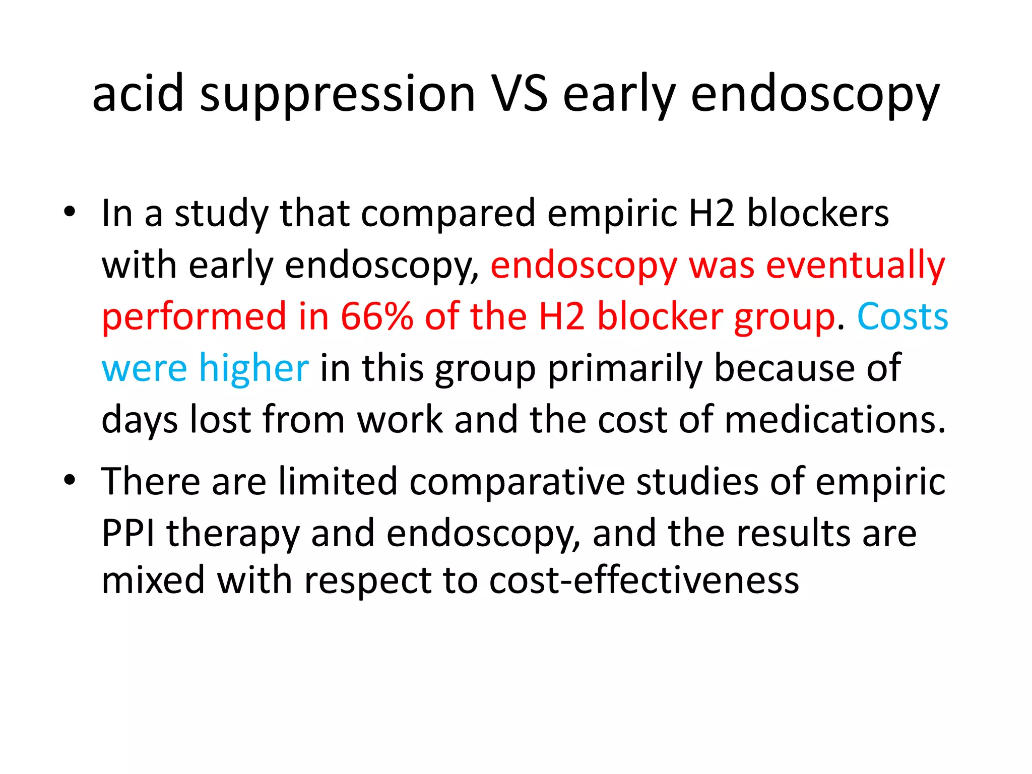 acid suppression VS early endoscopy
• In a study that compared empiric H2 blockers
with early endoscopy, endoscopy was eventually
performed in 66% of the H2 blocker group. Costs
were higher in this group primarily because of
days lost from work and the cost of medications.
• There are limited comparative studies of empiric
PPI therapy and endoscopy, and the results are
mixed with respect to cost-effectiveness
 