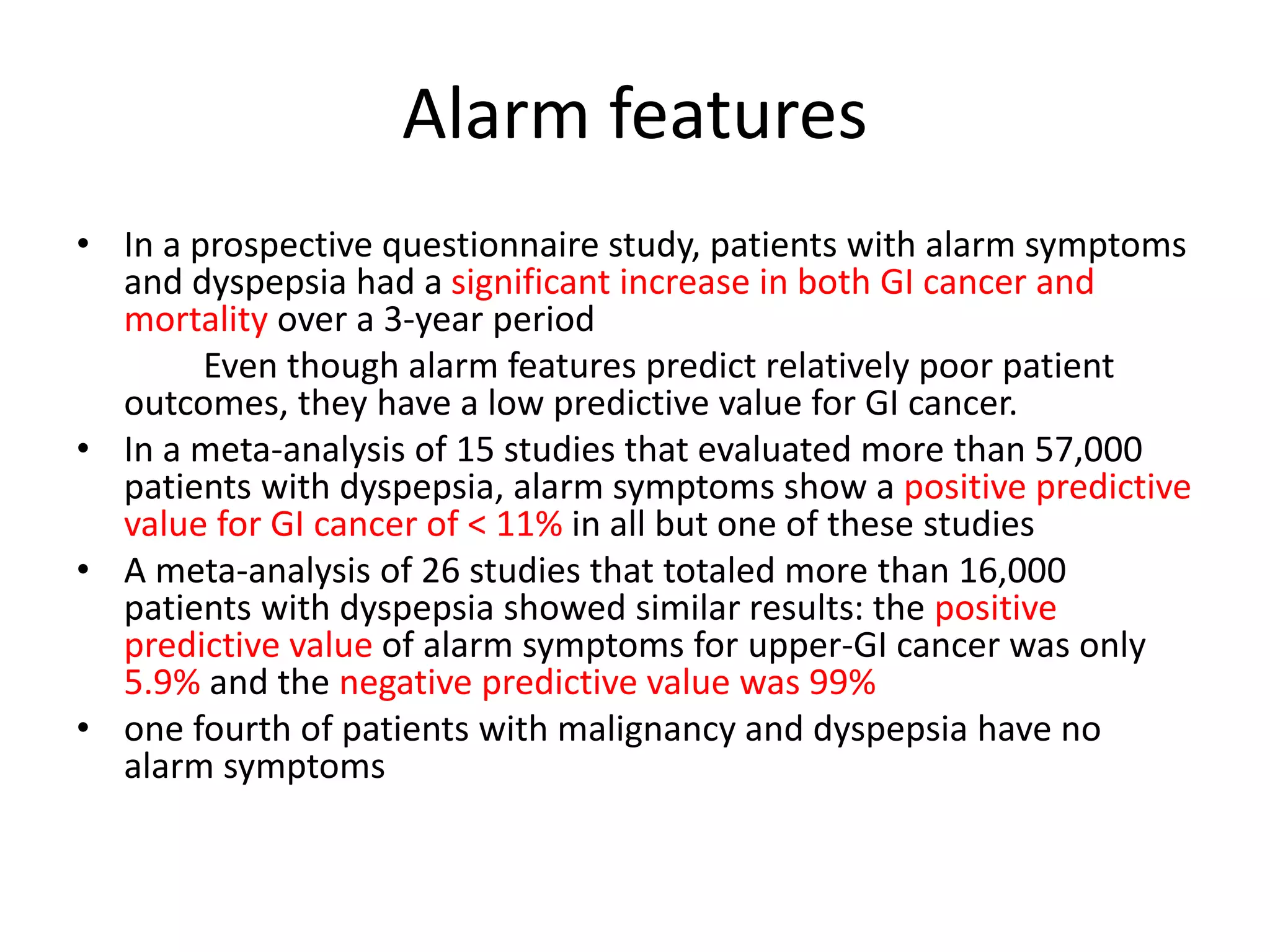 Alarm features
• In a prospective questionnaire study, patients with alarm symptoms
and dyspepsia had a significant increase in both GI cancer and
mortality over a 3-year period
Even though alarm features predict relatively poor patient
outcomes, they have a low predictive value for GI cancer.
• In a meta-analysis of 15 studies that evaluated more than 57,000
patients with dyspepsia, alarm symptoms show a positive predictive
value for GI cancer of < 11% in all but one of these studies
• A meta-analysis of 26 studies that totaled more than 16,000
patients with dyspepsia showed similar results: the positive
predictive value of alarm symptoms for upper-GI cancer was only
5.9% and the negative predictive value was 99%
• one fourth of patients with malignancy and dyspepsia have no
alarm symptoms
 