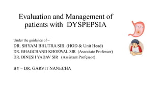 Evaluation and Management of
patients with DYSPEPSIA
Under the guidance of –
DR. SHYAM BHUTRA SIR (HOD & Unit Head)
DR. BHAGCHAND KHORWAL SIR (Associate Professor)
DR. DINESH YADAV SIR (Assistant Professor)
BY – DR. GARVIT NANECHA
 
