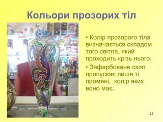 Кольори прозорих тіл Колір прозорого тіла визначається складом того світла, який проходить крізь нього.  Зафарбоване скло пропускає лише ті промені,  колір яких воно має. 