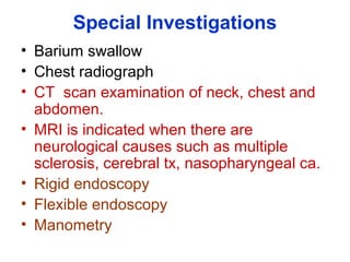 Special Investigations
• Barium swallow
• Chest radiograph
• CT scan examination of neck, chest and
abdomen.
• MRI is indicated when there are
neurological causes such as multiple
sclerosis, cerebral tx, nasopharyngeal ca.
• Rigid endoscopy
• Flexible endoscopy
• Manometry
 