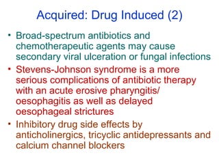 Acquired: Drug Induced (2)
• Broad-spectrum antibiotics and
chemotherapeutic agents may cause
secondary viral ulceration or fungal infections
• Stevens-Johnson syndrome is a more
serious complications of antibiotic therapy
with an acute erosive pharyngitis/
oesophagitis as well as delayed
oesophageal strictures
• Inhibitory drug side effects by
anticholinergics, tricyclic antidepressants and
calcium channel blockers
 
