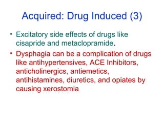 Acquired: Drug Induced (3)
• Excitatory side effects of drugs like
cisapride and metaclopramide.
• Dysphagia can be a complication of drugs
like antihypertensives, ACE Inhibitors,
anticholinergics, antiemetics,
antihistamines, diuretics, and opiates by
causing xerostomia
 