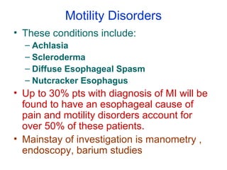 Motility Disorders
• These conditions include:
– Achlasia
– Scleroderma
– Diffuse Esophageal Spasm
– Nutcracker Esophagus
• Up to 30% pts with diagnosis of MI will be
found to have an esophageal cause of
pain and motility disorders account for
over 50% of these patients.
• Mainstay of investigation is manometry ,
endoscopy, barium studies
 
