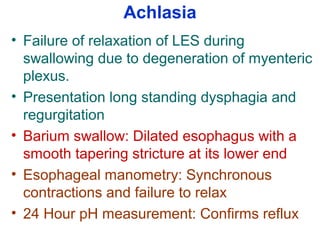 Achlasia
• Failure of relaxation of LES during
swallowing due to degeneration of myenteric
plexus.
• Presentation long standing dysphagia and
regurgitation
• Barium swallow: Dilated esophagus with a
smooth tapering stricture at its lower end
• Esophageal manometry: Synchronous
contractions and failure to relax
• 24 Hour pH measurement: Confirms reflux
 