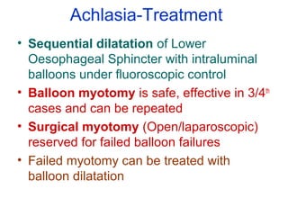 Achlasia-Treatment
• Sequential dilatation of Lower
Oesophageal Sphincter with intraluminal
balloons under fluoroscopic control
• Balloon myotomy is safe, effective in 3/4th
cases and can be repeated
• Surgical myotomy (Open/laparoscopic)
reserved for failed balloon failures
• Failed myotomy can be treated with
balloon dilatation
 