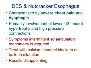 DES & Nutcracker Esophagus
• Characterized by severe chest pain and
dysphagia
• Primarily involvement of lower 1/3, muscle
hypertrophy and high pressure
contractions
• Symptoms intermittent so ambulatory
manometry is required
• Treat with calcium channel blockers or
balloon dilatation
• Results disappointing
 