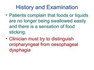 History and Examination
• Patients complain that foods or liquids
are no longer being swallowed easily
and there is a sensation of food
sticking.
• Clinician must try to distinguish
oropharyngeal from oesophageal
dysphagia
 