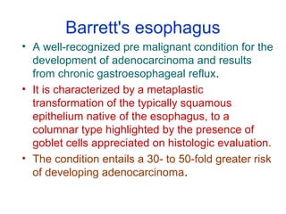 Barrett's esophagus
• A well-recognized pre malignant condition for the
development of adenocarcinoma and results
from chronic gastroesophageal reflux.
• It is characterized by a metaplastic
transformation of the typically squamous
epithelium native of the esophagus, to a
columnar type highlighted by the presence of
goblet cells appreciated on histologic evaluation.
• The condition entails a 30- to 50-fold greater risk
of developing adenocarcinoma.
 