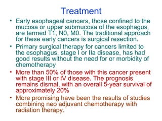 Treatment
• Early esophageal cancers, those confined to the
mucosa or upper submucosa of the esophagus,
are termed T1, N0, M0. The traditional approach
for these early cancers is surgical resection.
• Primary surgical therapy for cancers limited to
the esophagus, stage I or IIa disease, has had
good results without the need for or morbidity of
chemotherapy
• More than 50% of those with this cancer present
with stage III or IV disease. The prognosis
remains dismal, with an overall 5-year survival of
approximately 20%
• More promising have been the results of studies
combining neo adjuvant chemotherapy with
radiation therapy.
 