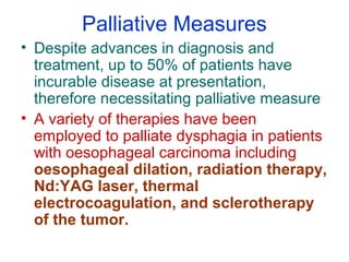 Palliative Measures
• Despite advances in diagnosis and
treatment, up to 50% of patients have
incurable disease at presentation,
therefore necessitating palliative measure
• A variety of therapies have been
employed to palliate dysphagia in patients
with oesophageal carcinoma including
oesophageal dilation, radiation therapy,
Nd:YAG laser, thermal
electrocoagulation, and sclerotherapy
of the tumor.
 