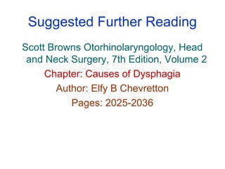 Suggested Further Reading
Scott Browns Otorhinolaryngology, Head
and Neck Surgery, 7th Edition, Volume 2
Chapter: Causes of Dysphagia
Author: Elfy B Chevretton
Pages: 2025-2036
 