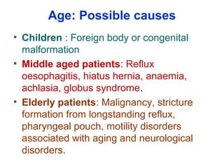 Age: Possible causes
• Children : Foreign body or congenital
malformation
• Middle aged patients: Reflux
oesophagitis, hiatus hernia, anaemia,
achlasia, globus syndrome.
• Elderly patients: Malignancy, stricture
formation from longstanding reflux,
pharyngeal pouch, motility disorders
associated with aging and neurological
disorders.
 