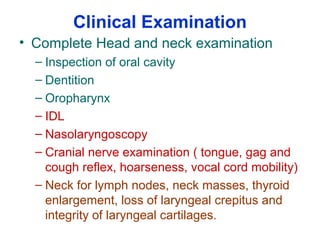Clinical Examination
• Complete Head and neck examination
– Inspection of oral cavity
– Dentition
– Oropharynx
– IDL
– Nasolaryngoscopy
– Cranial nerve examination ( tongue, gag and
cough reflex, hoarseness, vocal cord mobility)
– Neck for lymph nodes, neck masses, thyroid
enlargement, loss of laryngeal crepitus and
integrity of laryngeal cartilages.
 