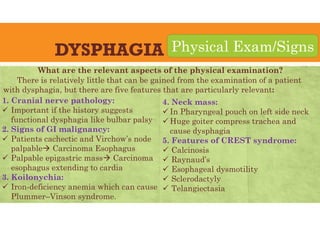 DYSPHAGIA
1. Cranial nerve pathology:
 Important if the history suggests
functional dysphagia like bulbar palsy
2. Signs of GI malignancy:
 Patients cachectic and Virchow’s node
palpable Carcinoma Esophagus
 Palpable epigastric mass Carcinoma
esophagus extending to cardia
3. Koilonychia:
 Iron-deficiency anemia which can cause
Plummer–Vinson syndrome.
Physical Exam/Signs
4. Neck mass:
 In Pharyngeal pouch on left side neck
 Huge goiter compress trachea and
cause dysphagia
5. Features of CREST syndrome:
 Calcinosis
 Raynaud’s
 Esophageal dysmotility
 Sclerodactyly
 Telangiectasia
What are the relevant aspects of the physical examination?
There is relatively little that can be gained from the examination of a patient
with dysphagia, but there are five features that are particularly relevant:
 