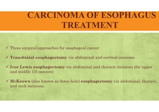 CARCINOMA OF ESOPHAGUS
TREATMENT
 Three surgical approaches for esophageal cancer
 Transhiatal esophagectomy via abdominal and cervical incisions
 Ivor Lewis esophagectomy via abdominal and thoracic incisions (for upper
and middle 1/3 cancers)
 McKeown (also known as three-hole) esophagectomy via abdominal, thoracic,
and neck incisions.
 
