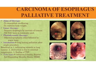 CARCINOMA OF ESOPHAGUS
PALLIATIVE TREATMENT
 Aims of therapy:
-To reestablish swallowing.
-To stabilize body weight.
 Laser therapy:
-Improve dysphagia by necrosis of tumour.
-Nd-YAG laser is commonly used.
 Photodynamic therapy:
-Dihematoporphyrin ether followed by
argon laser.
 Intubation long lasting palliation after
single procedure.
Beneficial in 1. infiltrating stenotic or long
tumour. 2. obstruction is due to external
compression. 3. Sealing of TEF.
 Tube types Atkinson,Celestin, Souttar
Self Expanding Metallic Stents- SEMS
 