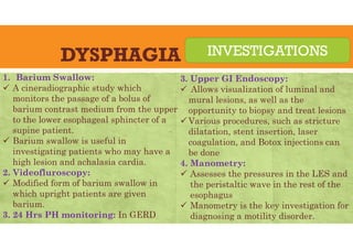 DYSPHAGIA
1. Barium Swallow:
 A cineradiographic study which
monitors the passage of a bolus of
barium contrast medium from the upper
to the lower esophageal sphincter of a
supine patient.
 Barium swallow is useful in
investigating patients who may have a
high lesion and achalasia cardia.
2. Videofluroscopy:
 Modified form of barium swallow in
which upright patients are given
barium.
3. 24 Hrs PH monitoring: In GERD
INVESTIGATIONS
3. Upper GI Endoscopy:
 Allows visualization of luminal and
mural lesions, as well as the
opportunity to biopsy and treat lesions
 Various procedures, such as stricture
dilatation, stent insertion, laser
coagulation, and Botox injections can
be done
4. Manometry:
 Assesses the pressures in the LES and
the peristaltic wave in the rest of the
esophagus
 Manometry is the key investigation for
diagnosing a motility disorder.
 