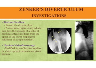 ZENKER’S DIVERTICULUM
INVESTIGATIONS
 Barium Swallow:
- Reveal the diverticulum
- A cineradiographic study which
monitors the passage of a bolus of
barium contrast medium from the
upper to the lower esophageal
sphincter of a supine patient.
 Barium Videofluroscopy:
-Modified form of barium swallow
in which upright patients are given
barium
 