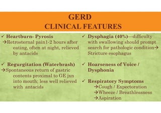 GERD
CLINICAL FEATURES
 Heartburn- Pyrosis
Retrosternal pain1-2 hours after
eating, often at night, relieved
by antacids
 Regurgitation (Waterbrash)
Spontaneous return of gastric
contents proximal to GE jxn
into mouth; less well relieved
with antacids
 Dysphagia (40%)—difficulty
with swallowing should prompt
search for pathologic condition
Stricture esophagus
 Hoarseness of Voice /
Dysphonia
 Respiratory Symptoms
Cough / Expectoration
Wheeze / Breathlessness
Aspiration
 