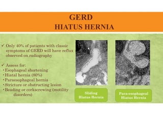 GERD
HIATUS HERNIA
 Only 40% of patients with classic
symptoms of GERD will have reflux
observed on radiography
 Assess for:
•Esophageal shortening
•Hiatal hernia (80%)
•Paraesophageal hernia
•Stricture or obstructing lesion
•Beading or corkscrewing (motility
disorders) Sliding
Hiatus Hernia
Para-esophageal
Hiatus Hernia
 