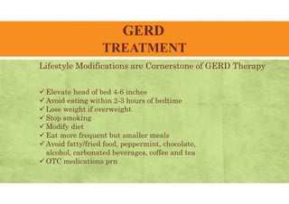 GERD
TREATMENT
Lifestyle Modifications are Cornerstone of GERD Therapy
 Elevate head of bed 4-6 inches
 Avoid eating within 2-3 hours of bedtime
 Lose weight if overweight
 Stop smoking
 Modify diet
 Eat more frequent but smaller meals
 Avoid fatty/fried food, peppermint, chocolate,
alcohol, carbonated beverages, coffee and tea
 OTC medications prn
 