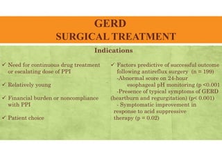 GERD
SURGICAL TREATMENT
Indications
 Need for continuous drug treatment
or escalating dose of PPI
 Relatively young
 Financial burden or noncompliance
with PPI
 Patient choice
 Factors predictive of successful outcome
following antireflux surgery (n = 199)
-Abnormal score on 24-hour
esophageal pH monitoring (p <0.001
-Presence of typical symptoms of GERD
(heartburn and regurgitation) (p< 0.001)
- Symptomatic improvement in
response to acid suppressive
therapy (p = 0.02)
 