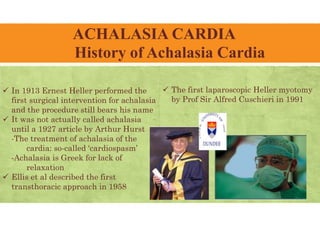 ACHALASIA CARDIA
History of Achalasia Cardia
 In 1913 Ernest Heller performed the
first surgical intervention for achalasia
and the procedure still bears his name
 It was not actually called achalasia
until a 1927 article by Arthur Hurst
-The treatment of achalasia of the
cardia: so-called ‘cardiospasm’
-Achalasia is Greek for lack of
relaxation
 Ellis et al described the first
transthoracic approach in 1958
 The first laparoscopic Heller myotomy
by Prof Sir Alfred Cuschieri in 1991
 