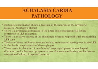 ACHALASIA CARDIA
PATHOLOGY
 Histologic examination shows a decrease in the neurons of the myenteric
plexuses (Auerbach’s plexus)
 There is a preferential decrease in the nitric oxide producing cells which
contribute to LES relaxation
 There is a relative sparing of the cholinergic neurons responsible for maintaining
LES tone
 The loss of these inhibitory neurons leads to an increased resting tone in the LES
 It also leads to aperistalsis of the esophagus
 These result in elevation of intraluminal esophageal pressure, esophageal
dilatation, and subsequent progressive loss of normal swallowing mechanisms—
a functional holdup of ingested material.
 