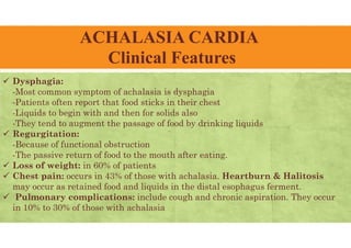 ACHALASIA CARDIA
Clinical Features
 Dysphagia:
-Most common symptom of achalasia is dysphagia
-Patients often report that food sticks in their chest
-Liquids to begin with and then for solids also
-They tend to augment the passage of food by drinking liquids
 Regurgitation:
-Because of functional obstruction
-The passive return of food to the mouth after eating.
 Loss of weight: in 60% of patients
 Chest pain: occurs in 43% of those with achalasia. Heartburn & Halitosis
may occur as retained food and liquids in the distal esophagus ferment.
 Pulmonary complications: include cough and chronic aspiration. They occur
in 10% to 30% of those with achalasia
 