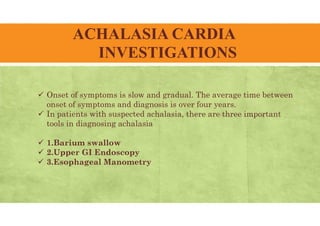 ACHALASIA CARDIA
INVESTIGATIONS
 Onset of symptoms is slow and gradual. The average time between
onset of symptoms and diagnosis is over four years.
 In patients with suspected achalasia, there are three important
tools in diagnosing achalasia
 1.Barium swallow
 2.Upper GI Endoscopy
 3.Esophageal Manometry
 