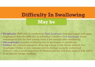 Difficulty In Swallowing
 Dysphagia: Difficulty in swallowing; High dysphagia (oro-pharyngeal and upper
esophageal) describe difficulty in initiating a swallow; Low dysphagia (lower
oesophageal) feel the food getting stuck a few seconds after swallowing.
 Odynophagia: painful swallowing due to carcinoma or candidiasis
 Globus: the common sensation of having a lump in the throat without true
dysphagia. Globus is very common and its etiology is poorly understood –
however, only a small proportion of affected patients will seek medical help and it
is an entirely benign condition
May be
 