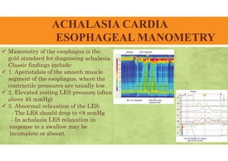 ACHALASIA CARDIA
ESOPHAGEAL MANOMETRY
 Manometry of the esophagus is the
gold standard for diagnosing achalasia.
Classic findings include:
 1. Aperistalsis of the smooth muscle
segment of the esophagus, where the
contractile pressures are usually low.
 2. Elevated resting LES pressure (often
above 45 mmHg)
 3. Abnormal relaxation of the LES:
- The LES should drop to <8 mmHg
- In achalasia LES relaxation in
response to a swallow may be
incomplete or absent.
 