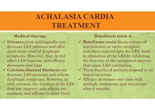 ACHALASIA CARDIA
TREATMENT
Medical therapy
 Nitrates given sublingually can
decrease LES pressure and offer
short-term relief of dysphagic
symptoms. However, they do not
affect LES function, and efficacy
decreases over time
 Calcium-channel blockers can
decrease LES pressure and relieve
dysphagic symptoms. However, as
with nitrates, the function of the LES
does not improve, side effects are
common, and efficacy is short-lived.
Botulinum toxin A
 Botulinum toxin blocks release of
acetylcholine at nerve receptors
and,when injected into the LES, leads
to relaxation of the LES by inhibiting
the function of the unopposed neurons
that cause LES contraction.
 Three-fourths of patients respond to an
initial inj ection
 Efficacy decreases over time with
multiple treatments and recurrence
after 6 months.
 