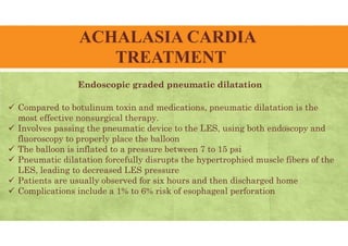 ACHALASIA CARDIA
TREATMENT
 Compared to botulinum toxin and medications, pneumatic dilatation is the
most effective nonsurgical therapy.
 Involves passing the pneumatic device to the LES, using both endoscopy and
fluoroscopy to properly place the balloon
 The balloon is inflated to a pressure between 7 to 15 psi
 Pneumatic dilatation forcefully disrupts the hypertrophied muscle fibers of the
LES, leading to decreased LES pressure
 Patients are usually observed for six hours and then discharged home
 Complications include a 1% to 6% risk of esophageal perforation
Endoscopic graded pneumatic dilatation
 