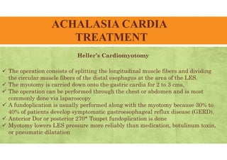 ACHALASIA CARDIA
TREATMENT
Heller’s Cardiomyotomy
 The operation consists of splitting the longitudinal muscle fibers and dividing
the circular muscle fibers of the distal esophagus at the area of the LES.
 The myotomy is carried down onto the gastric cardia for 2 to 3 cms,
 The operation can be performed through the chest or abdomen and is most
commonly done via laparoscopy
 A fundoplication is usually performed along with the myotomy because 30% to
40% of patients develop symptomatic gastroesophageal reflux disease (GERD).
 Anterior Dor or posterior 270* Toupet fundoplication is done
 Myotomy lowers LES pressure more reliably than medication, botulinum toxin,
or pneumatic dilatation
 