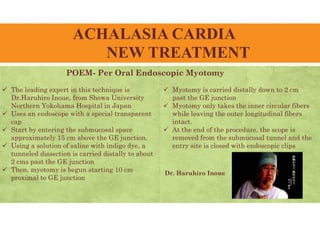 ACHALASIA CARDIA
NEW TREATMENT
POEM- Per Oral Endoscopic Myotomy
 The leading expert in this technique is
Dr.Haruhiro Inoue, from Showa University
Northern Yokohama Hospital in Japan
 Uses an endoscope with a special transparent
cap
 Start by entering the submucosal space
approximately 15 cm above the GE junction.
 Using a solution of saline with indigo dye, a
tunneled dissection is carried distally to about
2 cms past the GE junction
 Then, myotomy is begun starting 10 cm
proximal to GE junction
 Myotomy is carried distally down to 2 cm
past the GE junction
 Myotomy only takes the inner circular fibers
while leaving the outer longitudinal fibers
intact.
 At the end of the procedure, the scope is
removed from the submucosal tunnel and the
entry site is closed with endoscopic clips
Dr. Haruhiro Inoue
 