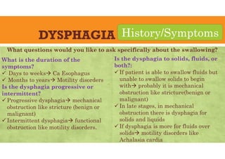 DYSPHAGIA
What is the duration of the
symptoms?
 Days to weeks Ca Esophagus
 Months to years Motility disorders
Is the dysphagia progressive or
intermittent?
 Progressive dysphagia mechanical
obstruction like stricture (benign or
malignant)
 Intermittent dysphagia functional
obstruction like motility disorders.
History/Symptoms
Is the dysphagia to solids, fluids, or
both?:
 If patient is able to swallow fluids but
unable to swallow solids to begin
with probably it is mechanical
obstruction like stricture(benign or
malignant)
 In late stages, in mechanical
obstruction there is dysphagia for
solids and liquids
 If dysphagia is more for fluids over
solids motility disorders like
Achalasia cardia
What questions would you like to ask specifically about the swallowing?
 